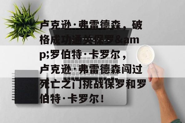 卢克逊·弗雷德森,破格成功通关保罗&罗伯特·卡罗尔,卢克逊·弗雷德森闯过死亡之门挑战保罗和罗伯特·卡罗尔! 卢克逊·弗雷德森,破格成功通关保罗&罗伯特·卡罗尔,卢克逊·弗雷德森闯过死亡之门挑战保罗和罗伯特·卡罗尔!