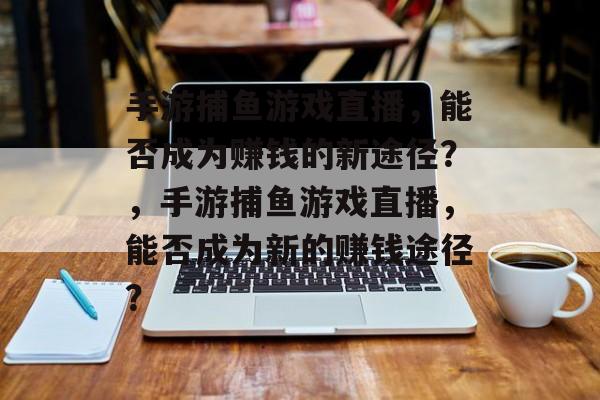 手游捕鱼游戏直播,能否成为赚钱的新途径?,手游捕鱼游戏直播,能否成为新的赚钱途径? 手游捕鱼游戏直播,能否成为赚钱的新途径?,手游捕鱼游戏直播,能否成为新的赚钱途径?