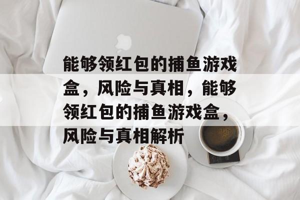 能够领红包的捕鱼游戏盒,风险与真相,能够领红包的捕鱼游戏盒,风险与真相解析 能够领红包的捕鱼游戏盒,风险与真相,能够领红包的捕鱼游戏盒,风险与真相解析