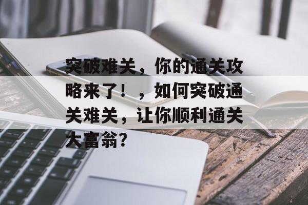 突破难关,你的通关攻略来了!,如何突破通关难关,让你顺利通关大富翁? 突破难关,你的通关攻略来了!,如何突破通关难关,让你顺利通关大富翁?