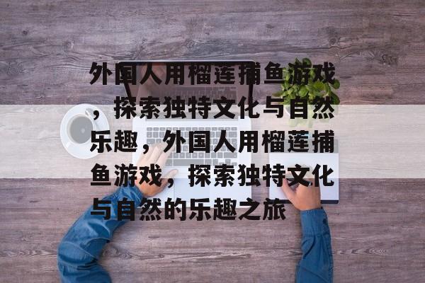 外国人用榴莲捕鱼游戏,探索独特文化与自然乐趣,外国人用榴莲捕鱼游戏,探索独特文化与自然的乐趣之旅 外国人用榴莲捕鱼游戏,探索独特文化与自然乐趣,外国人用榴莲捕鱼游戏,探索独特文化与自然的乐趣之旅
