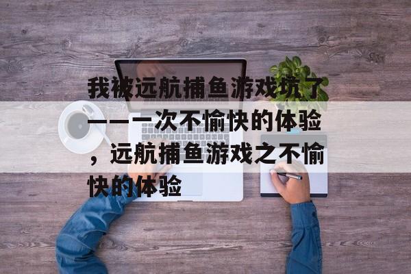 我被远航捕鱼游戏坑了——一次不愉快的体验,远航捕鱼游戏之不愉快的体验 我被远航捕鱼游戏坑了——一次不愉快的体验,远航捕鱼游戏之不愉快的体验