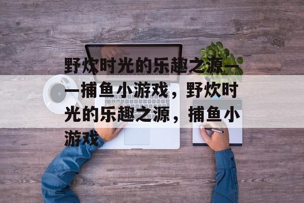 野炊时光的乐趣之源——捕鱼小游戏,野炊时光的乐趣之源,捕鱼小游戏 野炊时光的乐趣之源——捕鱼小游戏,野炊时光的乐趣之源,捕鱼小游戏