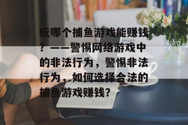 玩哪个捕鱼游戏能赚钱?——警惕网络游戏中的非法行为,警惕非法行为,如何选择合法的捕鱼游戏赚钱? 玩哪个捕鱼游戏能赚钱?——警惕网络游戏中的非法行为,警惕非法行为,如何选择合法的捕鱼游戏赚钱?
