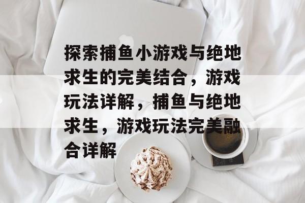 探索捕鱼小游戏与绝地求生的完美结合,游戏玩法详解,捕鱼与绝地求生,游戏玩法完美融合详解 探索捕鱼小游戏与绝地求生的完美结合,游戏玩法详解,捕鱼与绝地求生,游戏玩法完美融合详解