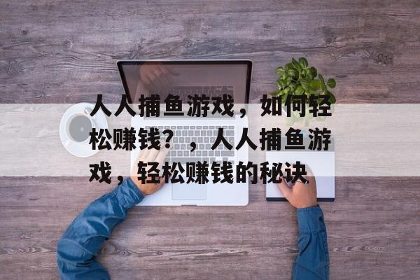 人人捕鱼游戏,如何轻松赚钱?,人人捕鱼游戏,轻松赚钱的秘诀 人人捕鱼游戏,如何轻松赚钱?,人人捕鱼游戏,轻松赚钱的秘诀