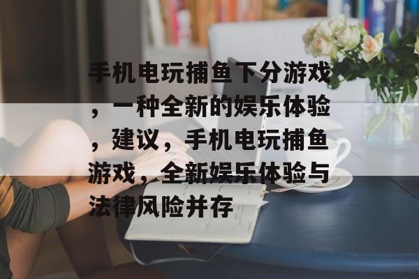 手机电玩捕鱼下分游戏,一种全新的娱乐体验,建议,手机电玩捕鱼游戏,全新娱乐体验与法律风险并存 手机电玩捕鱼下分游戏,一种全新的娱乐体验,建议,手机电玩捕鱼游戏,全新娱乐体验与法律风险并存
