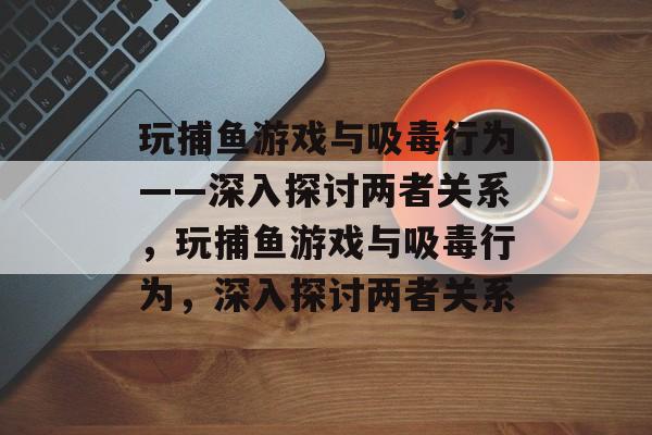 玩捕鱼游戏与吸毒行为——深入探讨两者关系,玩捕鱼游戏与吸毒行为,深入探讨两者关系 玩捕鱼游戏与吸毒行为——深入探讨两者关系,玩捕鱼游戏与吸毒行为,深入探讨两者关系