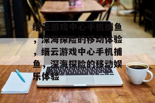 缙云游戏中心手机捕鱼,深海探险的移动体验,缙云游戏中心手机捕鱼,深海探险的移动娱乐体验 缙云游戏中心手机捕鱼,深海探险的移动体验,缙云游戏中心手机捕鱼,深海探险的移动娱乐体验