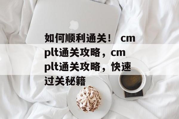 如何顺利通关! cmplt通关攻略,cmplt通关攻略,快速过关秘籍 如何顺利通关! cmplt通关攻略,cmplt通关攻略,快速过关秘籍