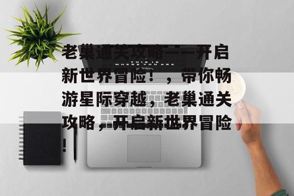 老巢通关攻略——开启新世界冒险!,带你畅游星际穿越,老巢通关攻略,开启新世界冒险! 老巢通关攻略——开启新世界冒险!,带你畅游星际穿越,老巢通关攻略,开启新世界冒险!