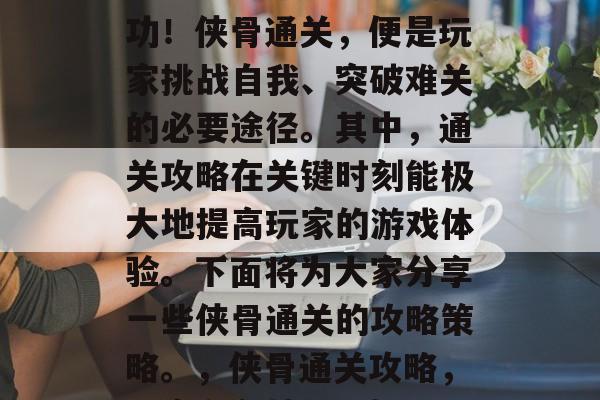 侠骨通关攻略 - 这些秘籍帮你轻松闯关成功!侠骨通关,便是玩家挑战自我、突破难关的必要途径。其中,通关攻略在关键时刻能极大地提高玩家的游戏体验。下面将为大家分享一些侠骨通关的攻略策略。,侠骨通关攻略,玩家必备技巧,轻松通关,新手必看! 侠骨通关攻略 - 这些秘籍帮你轻松闯关成功!侠骨通关,便是玩家挑战自我、突破难关的必要途径。其中,通关攻略在关键时刻能极大地提高玩家的游戏体验。下面将为大家分享一些侠骨通关的攻略策略。,侠骨通关攻略,玩家必备技巧,轻松通关,新手必看!