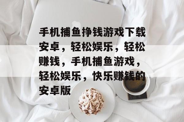 手机捕鱼挣钱游戏下载安卓，轻松娱乐，轻松赚钱，手机捕鱼游戏，轻松娱乐，快乐赚钱的安卓版