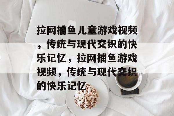 拉网捕鱼儿童游戏视频,传统与现代交织的快乐记忆,拉网捕鱼游戏视频,传统与现代交织的快乐记忆 拉网捕鱼儿童游戏视频,传统与现代交织的快乐记忆,拉网捕鱼游戏视频,传统与现代交织的快乐记忆