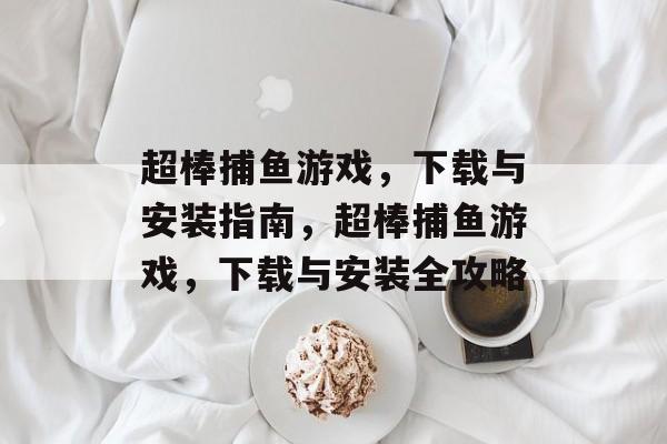 超棒捕鱼游戏,下载与安装指南,超棒捕鱼游戏,下载与安装全攻略 超棒捕鱼游戏,下载与安装指南,超棒捕鱼游戏,下载与安装全攻略