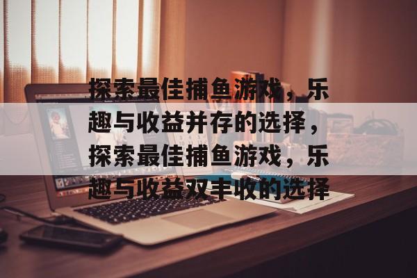 探索最佳捕鱼游戏,乐趣与收益并存的选择,探索最佳捕鱼游戏,乐趣与收益双丰收的选择 探索最佳捕鱼游戏,乐趣与收益并存的选择,探索最佳捕鱼游戏,乐趣与收益双丰收的选择