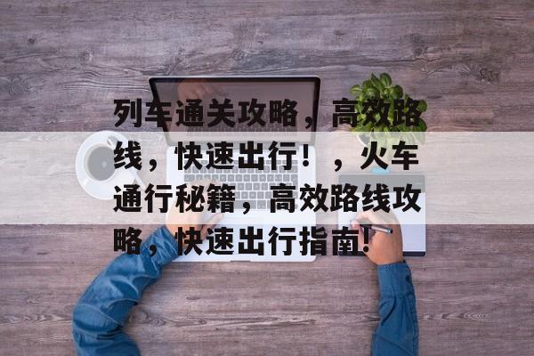 列车通关攻略,高效路线,快速出行!,火车通行秘籍,高效路线攻略,快速出行指南! 列车通关攻略,高效路线,快速出行!,火车通行秘籍,高效路线攻略,快速出行指南!
