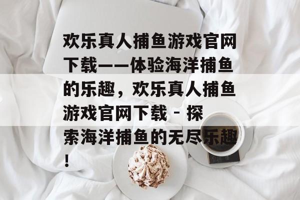 欢乐真人捕鱼游戏官网下载——体验海洋捕鱼的乐趣,欢乐真人捕鱼游戏官网下载 - 探索海洋捕鱼的无尽乐趣! 欢乐真人捕鱼游戏官网下载——体验海洋捕鱼的乐趣,欢乐真人捕鱼游戏官网下载 - 探索海洋捕鱼的无尽乐趣!