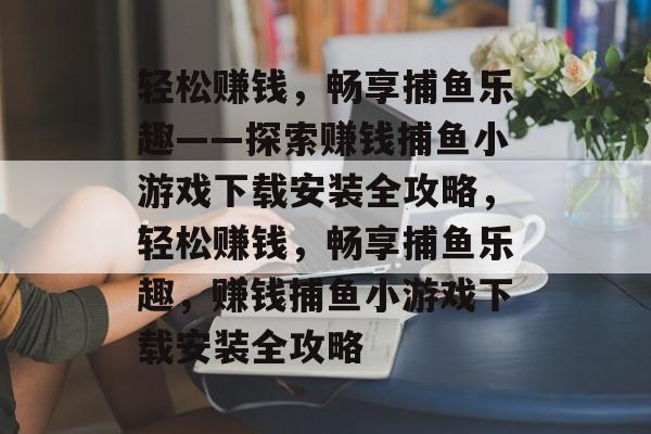 轻松赚钱,畅享捕鱼乐趣——探索赚钱捕鱼小游戏下载安装全攻略,轻松赚钱,畅享捕鱼乐趣,赚钱捕鱼小游戏下载安装全攻略 轻松赚钱,畅享捕鱼乐趣——探索赚钱捕鱼小游戏下载安装全攻略,轻松赚钱,畅享捕鱼乐趣,赚钱捕鱼小游戏下载安装全攻略