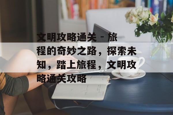 文明攻略通关 - 旅程的奇妙之路,探索未知,踏上旅程,文明攻略通关攻略 文明攻略通关 - 旅程的奇妙之路,探索未知,踏上旅程,文明攻略通关攻略