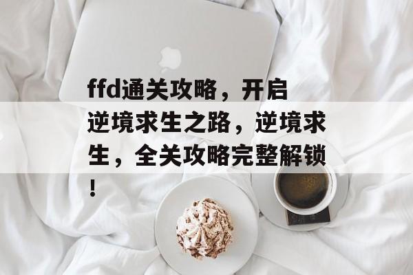 ffd通关攻略,开启逆境求生之路,逆境求生,全关攻略完整解锁! ffd通关攻略,开启逆境求生之路,逆境求生,全关攻略完整解锁!