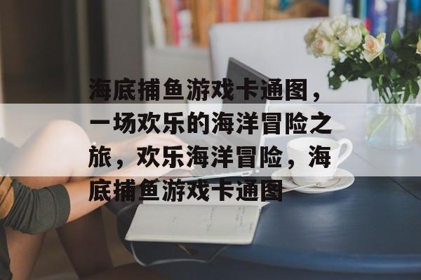 海底捕鱼游戏卡通图,一场欢乐的海洋冒险之旅,欢乐海洋冒险,海底捕鱼游戏卡通图 海底捕鱼游戏卡通图,一场欢乐的海洋冒险之旅,欢乐海洋冒险,海底捕鱼游戏卡通图