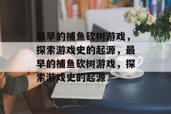 最早的捕鱼砍树游戏,探索游戏史的起源,最早的捕鱼砍树游戏,探索游戏史的起源 最早的捕鱼砍树游戏,探索游戏史的起源,最早的捕鱼砍树游戏,探索游戏史的起源