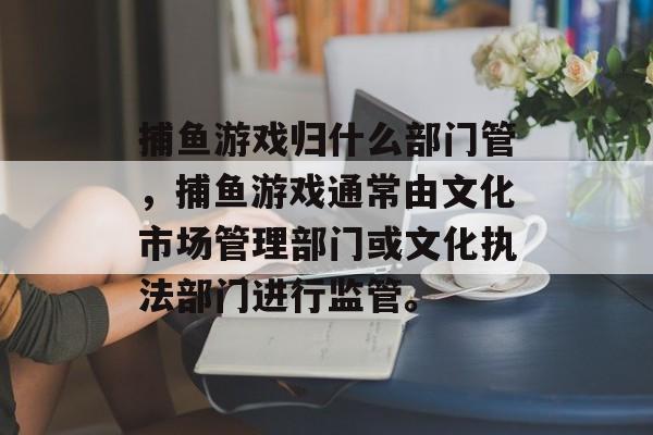 捕鱼游戏归什么部门管,捕鱼游戏通常由文化市场管理部门或文化执法部门进行监管。 捕鱼游戏归什么部门管,捕鱼游戏通常由文化市场管理部门或文化执法部门进行监管。