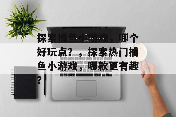 探索捕鱼小游戏，哪个好玩点？，探索热门捕鱼小游戏，哪款更有趣？