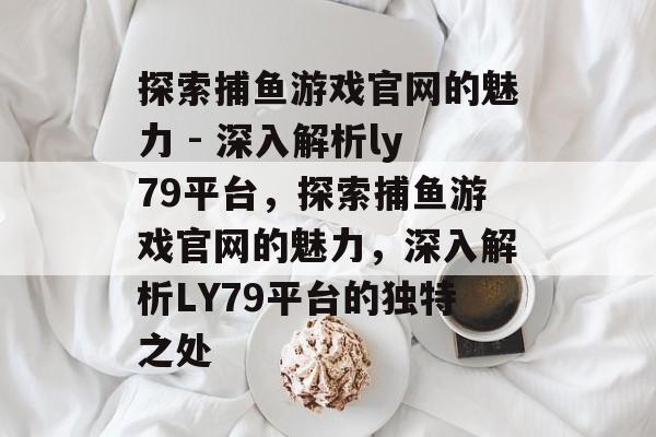 探索捕鱼游戏官网的魅力 - 深入解析ly79平台，探索捕鱼游戏官网的魅力，深入解析LY79平台的独特之处