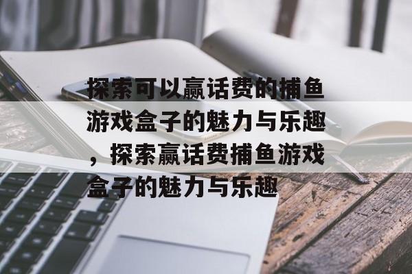 探索可以赢话费的捕鱼游戏盒子的魅力与乐趣,探索赢话费捕鱼游戏盒子的魅力与乐趣 探索可以赢话费的捕鱼游戏盒子的魅力与乐趣,探索赢话费捕鱼游戏盒子的魅力与乐趣