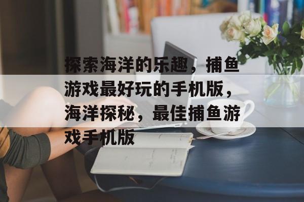 探索海洋的乐趣，捕鱼游戏最好玩的手机版，海洋探秘，最佳捕鱼游戏手机版
