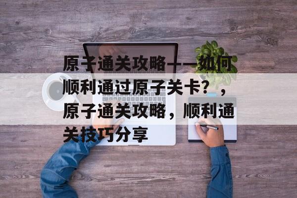 原子通关攻略——如何顺利通过原子关卡?,原子通关攻略,顺利通关技巧分享 原子通关攻略——如何顺利通过原子关卡?,原子通关攻略,顺利通关技巧分享