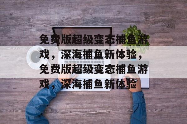 免费版超级变态捕鱼游戏，深海捕鱼新体验，免费版超级变态捕鱼游戏，深海捕鱼新体验