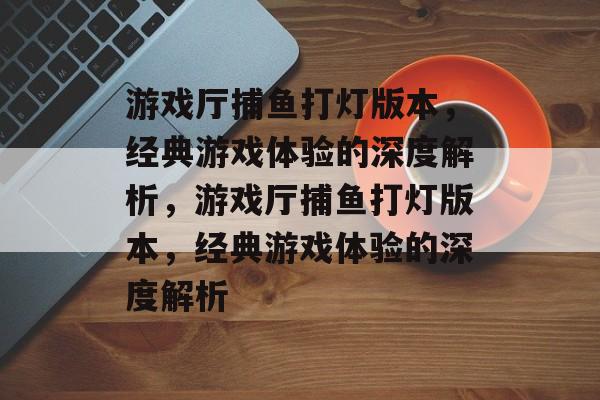 游戏厅捕鱼打灯版本,经典游戏体验的深度解析,游戏厅捕鱼打灯版本,经典游戏体验的深度解析 游戏厅捕鱼打灯版本,经典游戏体验的深度解析,游戏厅捕鱼打灯版本,经典游戏体验的深度解析