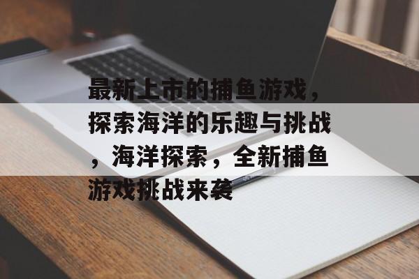 最新上市的捕鱼游戏，探索海洋的乐趣与挑战，海洋探索，全新捕鱼游戏挑战来袭