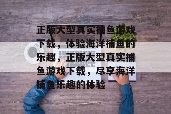 正版大型真实捕鱼游戏下载,体验海洋捕鱼的乐趣,正版大型真实捕鱼游戏下载,尽享海洋捕鱼乐趣的体验 正版大型真实捕鱼游戏下载,体验海洋捕鱼的乐趣,正版大型真实捕鱼游戏下载,尽享海洋捕鱼乐趣的体验