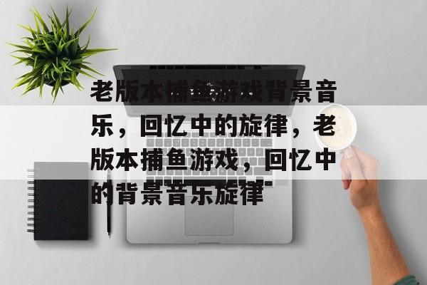 老版本捕鱼游戏背景音乐,回忆中的旋律,老版本捕鱼游戏,回忆中的背景音乐旋律 老版本捕鱼游戏背景音乐,回忆中的旋律,老版本捕鱼游戏,回忆中的背景音乐旋律