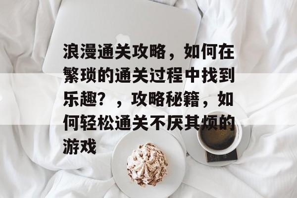 浪漫通关攻略,如何在繁琐的通关过程中找到乐趣?,攻略秘籍,如何轻松通关不厌其烦的游戏 浪漫通关攻略,如何在繁琐的通关过程中找到乐趣?,攻略秘籍,如何轻松通关不厌其烦的游戏