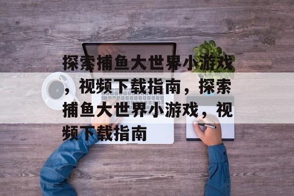 探索捕鱼大世界小游戏,视频下载指南,探索捕鱼大世界小游戏,视频下载指南 探索捕鱼大世界小游戏,视频下载指南,探索捕鱼大世界小游戏,视频下载指南