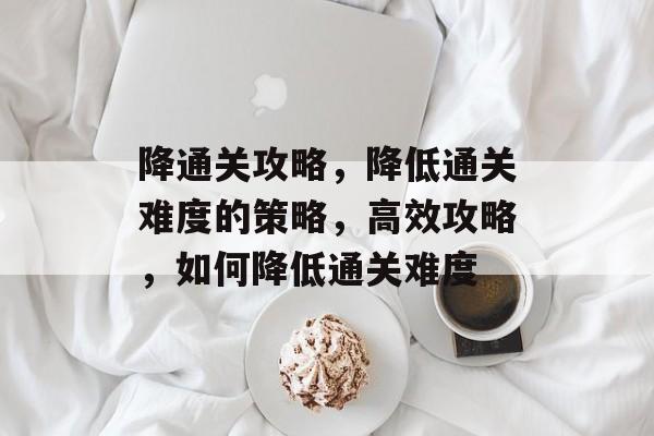 降通关攻略,降低通关难度的策略,高效攻略,如何降低通关难度 降通关攻略,降低通关难度的策略,高效攻略,如何降低通关难度