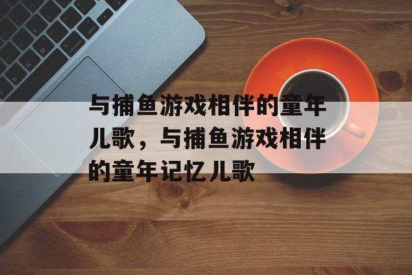 与捕鱼游戏相伴的童年儿歌,与捕鱼游戏相伴的童年记忆儿歌 与捕鱼游戏相伴的童年儿歌,与捕鱼游戏相伴的童年记忆儿歌