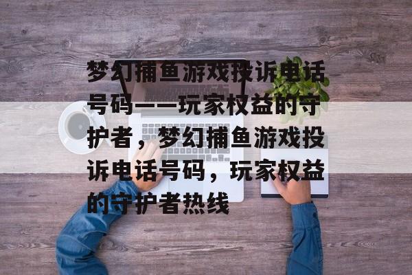 梦幻捕鱼游戏投诉电话号码——玩家权益的守护者,梦幻捕鱼游戏投诉电话号码,玩家权益的守护者热线 梦幻捕鱼游戏投诉电话号码——玩家权益的守护者,梦幻捕鱼游戏投诉电话号码,玩家权益的守护者热线
