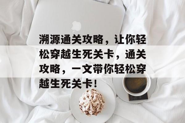 溯源通关攻略,让你轻松穿越生死关卡,通关攻略,一文带你轻松穿越生死关卡! 溯源通关攻略,让你轻松穿越生死关卡,通关攻略,一文带你轻松穿越生死关卡!