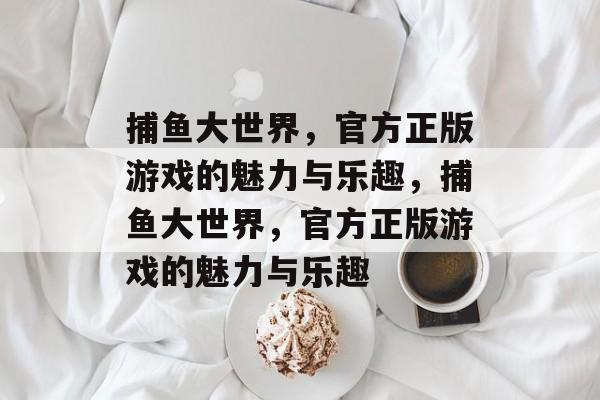 捕鱼大世界,官方正版游戏的魅力与乐趣,捕鱼大世界,官方正版游戏的魅力与乐趣 捕鱼大世界,官方正版游戏的魅力与乐趣,捕鱼大世界,官方正版游戏的魅力与乐趣