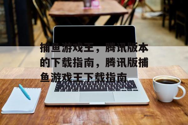 捕鱼游戏王,腾讯版本的下载指南,腾讯版捕鱼游戏王下载指南 捕鱼游戏王,腾讯版本的下载指南,腾讯版捕鱼游戏王下载指南