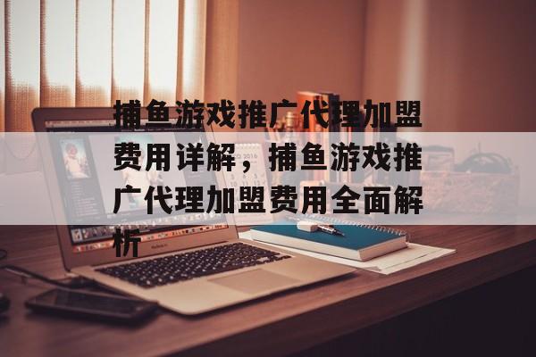 捕鱼游戏推广代理加盟费用详解,捕鱼游戏推广代理加盟费用全面解析 捕鱼游戏推广代理加盟费用详解,捕鱼游戏推广代理加盟费用全面解析