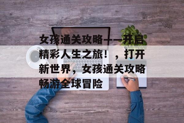 女孩通关攻略——开启精彩人生之旅!,打开新世界,女孩通关攻略畅游全球冒险 女孩通关攻略——开启精彩人生之旅!,打开新世界,女孩通关攻略畅游全球冒险