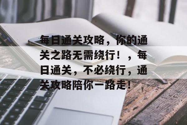 每日通关攻略,你的通关之路无需绕行!,每日通关,不必绕行,通关攻略陪你一路走! 每日通关攻略,你的通关之路无需绕行!,每日通关,不必绕行,通关攻略陪你一路走!