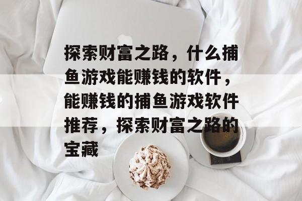 探索财富之路，什么捕鱼游戏能赚钱的软件，能赚钱的捕鱼游戏软件推荐，探索财富之路的宝藏